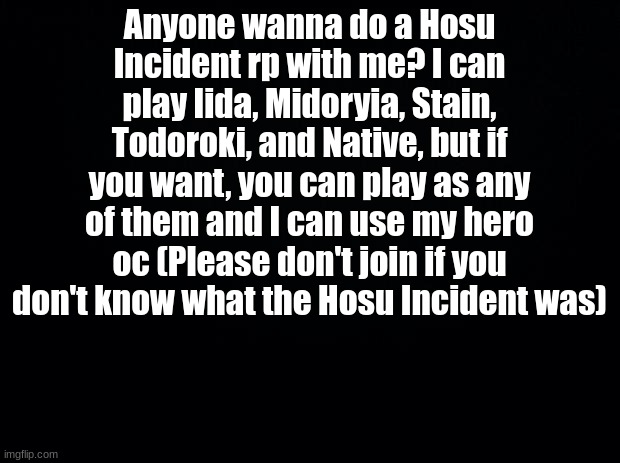 Hosu Incident, don't join if you haven't seen it | Anyone wanna do a Hosu Incident rp with me? I can play Iida, Midoryia, Stain, Todoroki, and Native, but if you want, you can play as any of them and I can use my hero oc (Please don't join if you don't know what the Hosu Incident was) | image tagged in black background | made w/ Imgflip meme maker