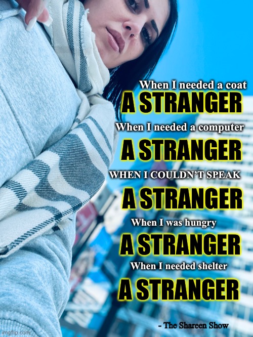 Awareness |  When I needed a coat; A STRANGER; When I needed a computer; A STRANGER; WHEN I COULDN’T SPEAK; A STRANGER; When I was hungry; A STRANGER; When I needed shelter; A STRANGER; - The Shareen Show | image tagged in awareness,suicide,mental health,justice,love | made w/ Imgflip meme maker
