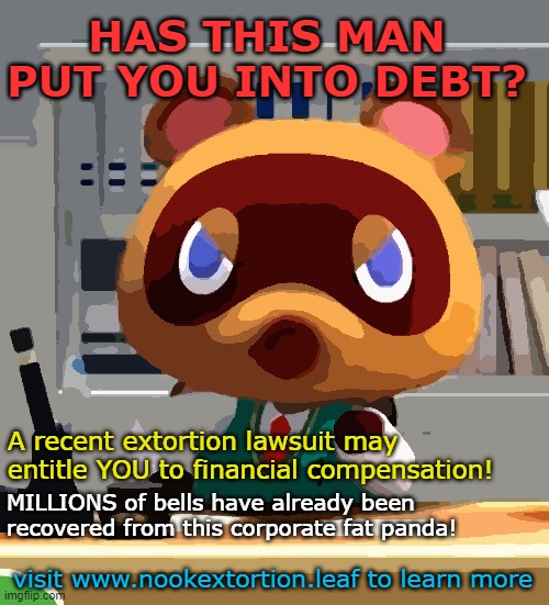 Tom nook |  HAS THIS MAN PUT YOU INTO DEBT? A recent extortion lawsuit may entitle YOU to financial compensation! MILLIONS of bells have already been recovered from this corporate fat panda! visit www.nookextortion.leaf to learn more | image tagged in tom nook | made w/ Imgflip meme maker