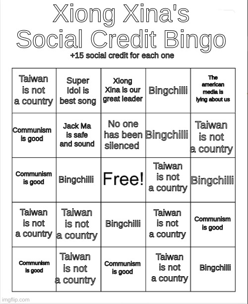 Blank Bingo |  Xiong Xina's Social Credit Bingo; +15 social credit for each one; Xiong Xina is our great leader; Super Idol is best song; The american media is lying about us; Taiwan is not a country; Bingchilli; No one has been silenced; Communism is good; Taiwan is not a country; Bingchilli; Jack Ma is safe and sound; Taiwan is not a country; Communism is good; Bingchilli; Bingchilli; Taiwan is not a country; Taiwan is not a country; Communism is good; Taiwan is not a country; Bingchilli; Taiwan is not a country; Bingchilli; Communism is good; Communism is good; Taiwan is not a country | image tagged in blank bingo | made w/ Imgflip meme maker
