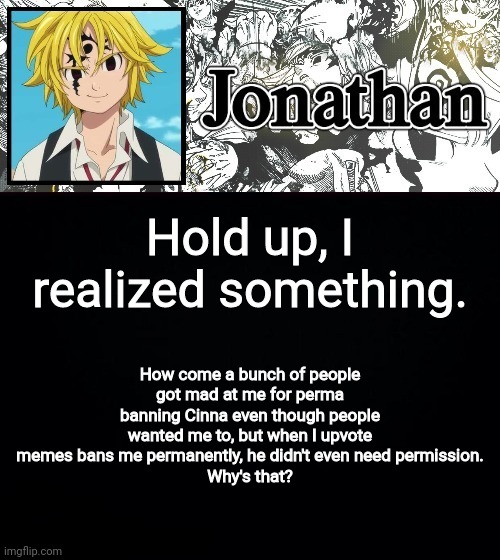 Just a question, but this is one thing I dislike about msmg | Hold up, I realized something. How come a bunch of people got mad at me for perma banning Cinna even though people wanted me to, but when I upvote memes bans me permanently, he didn't even need permission.
Why's that? | image tagged in jonathan's sds temp | made w/ Imgflip meme maker