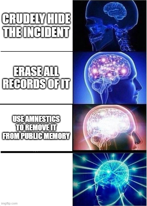 no sight in light, nor sound around. see not the show and do not know. do not know. do not know. | CRUDELY HIDE THE INCIDENT; ERASE ALL RECORDS OF IT; USE AMNESTICS TO REMOVE IT FROM PUBLIC MEMORY | image tagged in memes,expanding brain | made w/ Imgflip meme maker