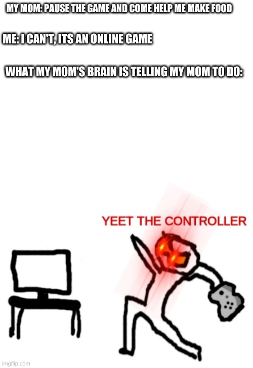Yeet the Controller | MY MOM: PAUSE THE GAME AND COME HELP ME MAKE FOOD; ME: I CAN'T, ITS AN ONLINE GAME; WHAT MY MOM'S BRAIN IS TELLING MY MOM TO DO: | image tagged in yeet the controller | made w/ Imgflip meme maker