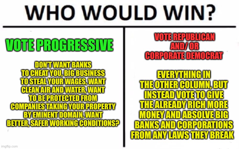 Can’t have nice things because “socialism” and here I thought socialism came from being part of a society | VOTE PROGRESSIVE; VOTE REPUBLICAN AND/ OR CORPORATE DEMOCRAT; DON’T WANT BANKS TO CHEAT YOU, BIG BUSINESS TO STEAL YOUR WAGES, WANT CLEAN AIR AND WATER, WANT TO BE PROTECTED FROM COMPANIES TAKING YOUR PROPERTY BY EMINENT DOMAIN, WANT BETTER, SAFER WORKING CONDITIONS? EVERYTHING IN THE OTHER COLUMN, BUT INSTEAD VOTE TO GIVE THE ALREADY RICH MORE MONEY AND ABSOLVE BIG BANKS AND CORPORATIONS FROM ANY LAWS THEY BREAK | image tagged in memes,who would win | made w/ Imgflip meme maker