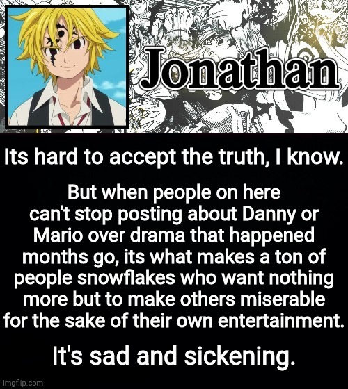 Its hard to accept the truth, I know. But when people on here can't stop posting about Danny or Mario over drama that happened months go, its what makes a ton of people snowflakes who want nothing more but to make others miserable for the sake of their own entertainment. It's sad and sickening. | image tagged in jonathan's sds temp | made w/ Imgflip meme maker