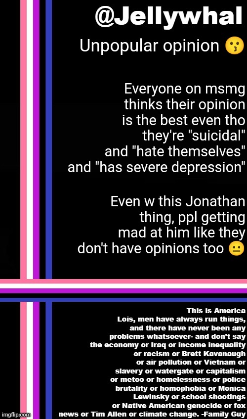 Same with me. I have my opinions about bs, you don't agree? That's fine. | Unpopular opinion 😗; Everyone on msmg thinks their opinion is the best even tho they're "suicidal" and "hate themselves" and "has severe depression"; Even w this Jonathan thing, ppl getting mad at him like they don't have opinions too 😐 | image tagged in genderfluid temp jellywhal | made w/ Imgflip meme maker