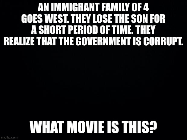 Movies with terrible descriptions. Part 1. If you guys get this one, I'll make some more. | AN IMMIGRANT FAMILY OF 4 GOES WEST. THEY LOSE THE SON FOR A SHORT PERIOD OF TIME. THEY REALIZE THAT THE GOVERNMENT IS CORRUPT. WHAT MOVIE IS THIS? | image tagged in black background,movies | made w/ Imgflip meme maker