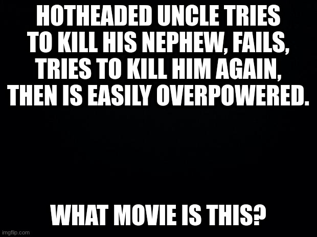 Guess the movie: Part 4 | HOTHEADED UNCLE TRIES TO KILL HIS NEPHEW, FAILS, TRIES TO KILL HIM AGAIN, THEN IS EASILY OVERPOWERED. WHAT MOVIE IS THIS? | image tagged in black background | made w/ Imgflip meme maker