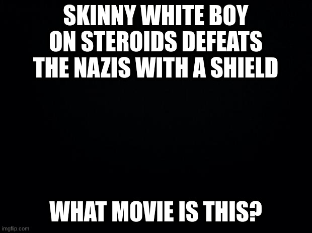 Guess the movie: Part 2. I'll do part 3 when someone gets this one. No hints this time | SKINNY WHITE BOY ON STEROIDS DEFEATS THE NAZIS WITH A SHIELD; WHAT MOVIE IS THIS? | image tagged in black background,movie,movies | made w/ Imgflip meme maker