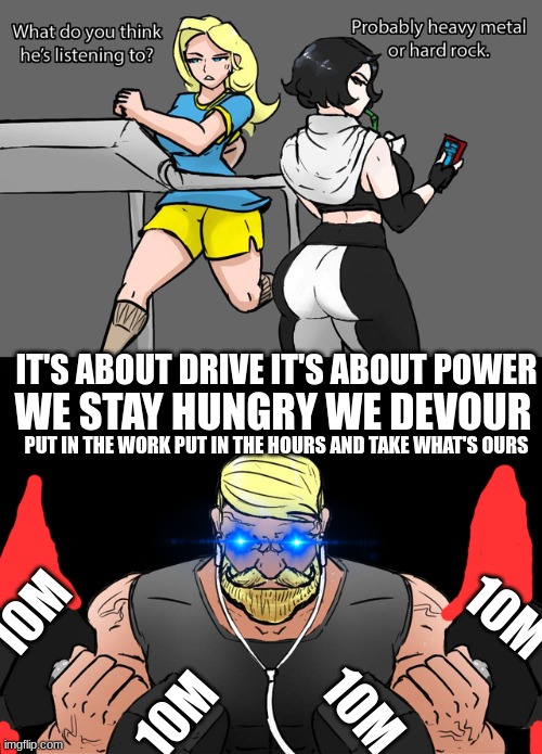 The entire song is in the comments | IT'S ABOUT DRIVE IT'S ABOUT POWER; WE STAY HUNGRY WE DEVOUR; PUT IN THE WORK PUT IN THE HOURS AND TAKE WHAT'S OURS; 10M; 10M; 10M; 10M | image tagged in whats he listening to | made w/ Imgflip meme maker