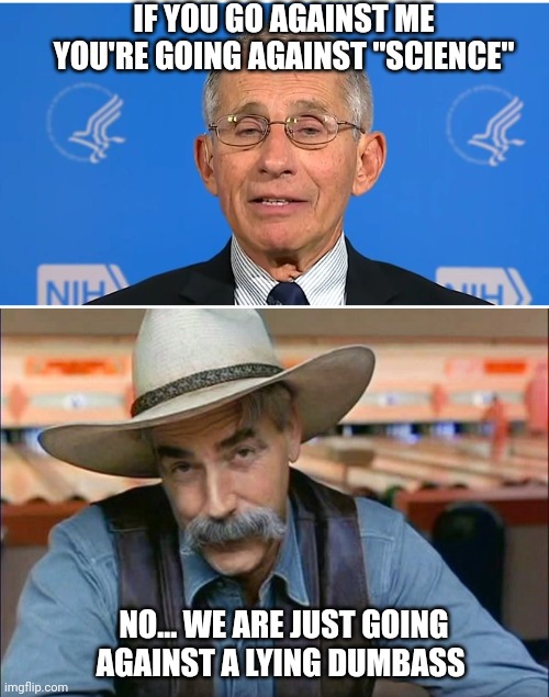 IF YOU GO AGAINST ME YOU'RE GOING AGAINST "SCIENCE"; NO... WE ARE JUST GOING AGAINST A LYING DUMBASS | image tagged in dr fauci,sam elliott special kind of stupid | made w/ Imgflip meme maker