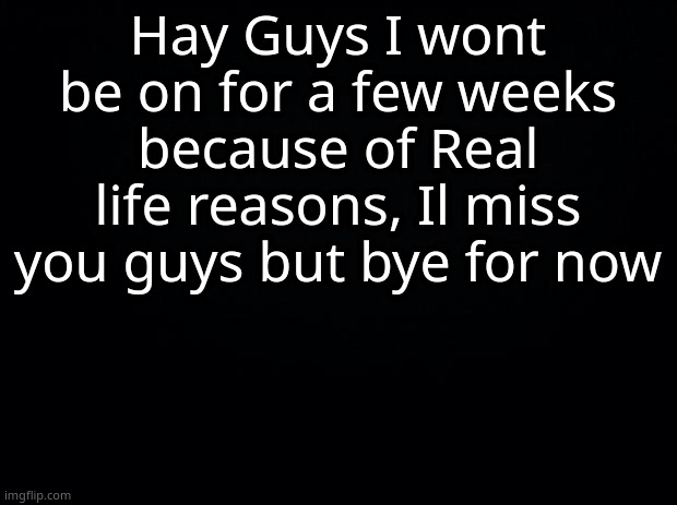 Bye! damn.... | Hay Guys I wont be on for a few weeks because of Real life reasons, Il miss you guys but bye for now | image tagged in black background | made w/ Imgflip meme maker