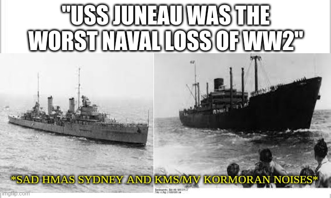 Look up these 2 ships, and you'll see why..... | "USS JUNEAU WAS THE WORST NAVAL LOSS OF WW2"; *SAD HMAS SYDNEY AND KMS/MV KORMORAN NOISES* | image tagged in ww2,warships,naval_history | made w/ Imgflip meme maker