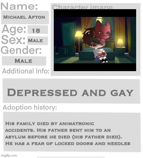 You can either adopt him or be friends with him | Michael Afton; 18; Male; Male; Depressed and gay; His family died by animatronic accidents. His father sent him to an asylum before he died (his father died). He has a fear of locked doors and needles | image tagged in orphanage faction file,orphanage faction | made w/ Imgflip meme maker
