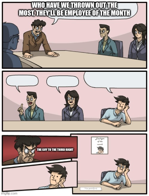congrats third guy to the right | WHO HAVE WE THROWN OUT THE MOST, THEY'LL BE EMPLOYEE OF THE MONTH; THE GUY TO THE THIRD RIGHT | image tagged in boardroom meeting unexpected ending | made w/ Imgflip meme maker