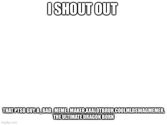 SHOTUING OUT LOUD |  I SHOUT OUT; THAT PTSD GUY, A_BAD_MEME_MAKER,AXALOTBRUH,COOLMLDSWAGMEMER, THE ULTIMATE DRAGON BORN | image tagged in blank white template | made w/ Imgflip meme maker