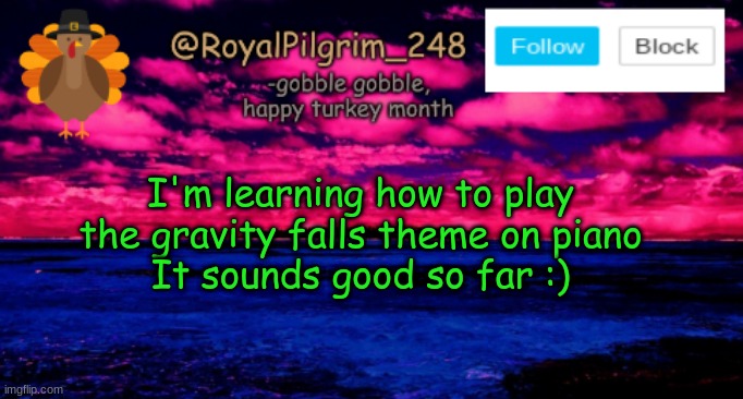 Random post ;w; | I'm learning how to play the gravity falls theme on piano
It sounds good so far :) | image tagged in royalpilgrim_248's temp thanksgiving,gravity falls,piano,theme song,yay,stop reading the tags lol | made w/ Imgflip meme maker