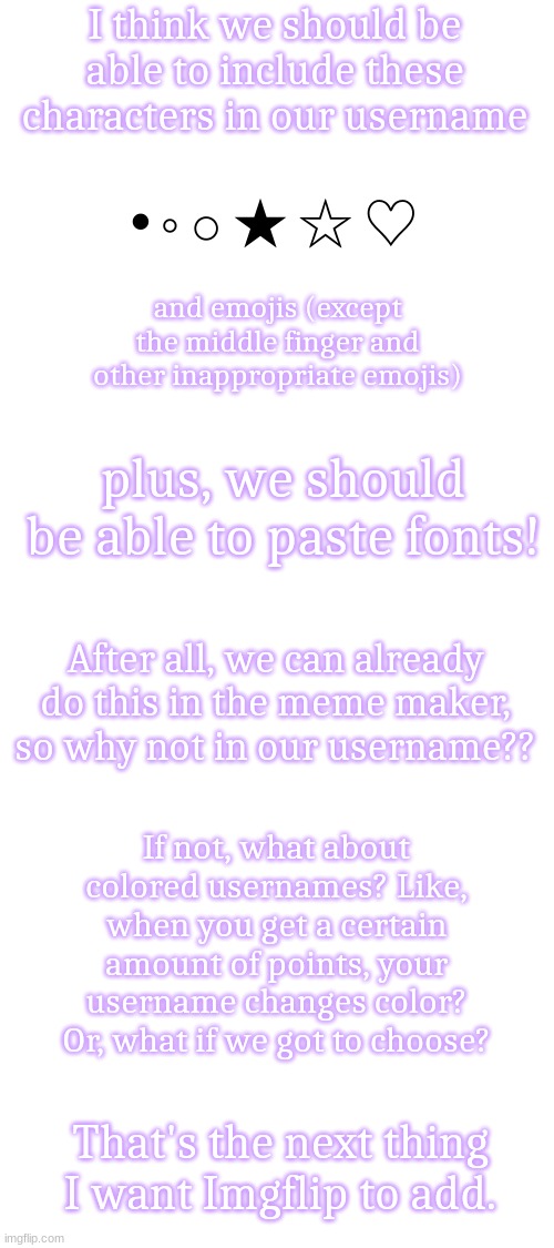 I thought of this when I was trying to think of how to make my username aesthetic. | I think we should be able to include these characters in our username; • ◦ ○ ★ ☆ ♡; and emojis (except the middle finger and other inappropriate emojis); plus, we should be able to paste fonts! After all, we can already do this in the meme maker, so why not in our username?? If not, what about colored usernames? Like, when you get a certain amount of points, your username changes color? Or, what if we got to choose? That's the next thing I want Imgflip to add. | image tagged in blank white template,imgflip,imgflip mods,ideas,fonts,oh wow are you actually reading these tags | made w/ Imgflip meme maker