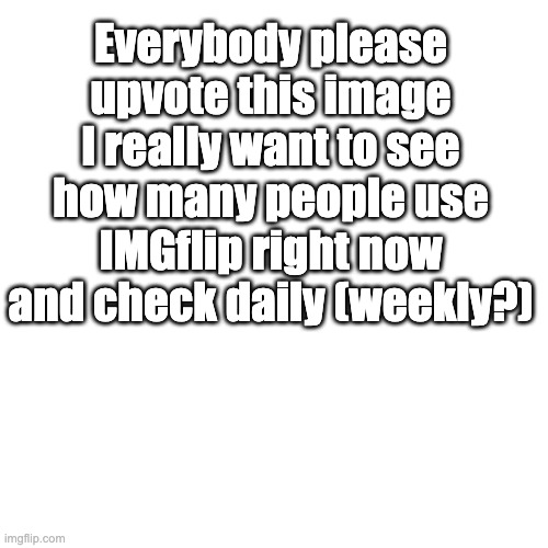 I didn't mean to upvote beg I just wanna see how many people use it | Everybody please upvote this image I really want to see how many people use IMGflip right now and check daily (weekly?) | image tagged in memes,blank transparent square,imgflip,imgflip users | made w/ Imgflip meme maker