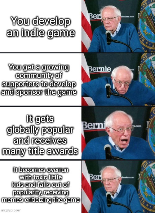 Ugh... | You develop an indie game; You get a growing community of supporters to develop and sponsor the game; It gets globally popular and receives many title awards; It becomes overrun with toxic little kids and falls out of popularity, receiving memes criticizing the game | image tagged in bernie sander reaction change,game development,video games,memes,so true memes,stop reading the tags | made w/ Imgflip meme maker