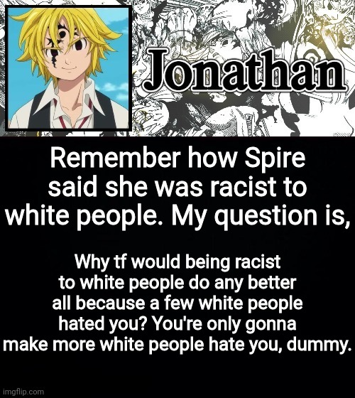 Remember how Spire said she was racist to white people. My question is, Why tf would being racist to white people do any better all because a few white people hated you? You're only gonna make more white people hate you, dummy. | image tagged in jonathan's sds temp | made w/ Imgflip meme maker