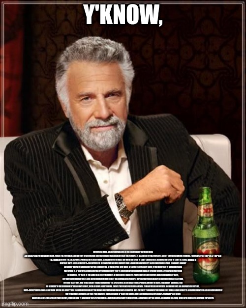 The Most Interesting Man In The World Meme | Y'KNOW, IN PHYSICS, MASS–ENERGY EQUIVALENCE IS THE RELATIONSHIP BETWEEN MASS AND ENERGY IN A SYSTEM'S REST FRAME, WHERE THE TWO VALUES DIFFER ONLY BY A CONSTANT AND THE UNITS OF MEASUREMENT.[1][2] THE PRINCIPLE IS DESCRIBED BY THE PHYSICIST ALBERT EINSTEIN'S FAMOUS FORMULA: {\DISPLAYSTYLE E=MC^{2}}E = MC^2.[3]

THE FORMULA DEFINES THE ENERGY E OF A PARTICLE IN ITS REST FRAME AS THE PRODUCT OF MASS (M) WITH THE SPEED OF LIGHT SQUARED (C2). BECAUSE THE SPEED OF LIGHT IS A LARGE NUMBER IN EVERYDAY UNITS (APPROXIMATELY 3×108 METERS PER SECOND), THE FORMULA IMPLIES THAT A SMALL AMOUNT OF REST MASS CORRESPONDS TO AN ENORMOUS AMOUNT OF ENERGY, WHICH IS INDEPENDENT OF THE COMPOSITION OF THE MATTER. REST MASS, ALSO CALLED INVARIANT MASS, IS THE MASS THAT IS MEASURED WHEN THE SYSTEM IS AT REST. IT IS A FUNDAMENTAL PHYSICAL PROPERTY THAT IS INDEPENDENT OF MOMENTUM, EVEN AT EXTREME SPEEDS APPROACHING THE SPEED OF LIGHT (I.E., ITS VALUE IS THE SAME IN ALL INERTIAL FRAMES OF REFERENCE). MASSLESS PARTICLES SUCH AS PHOTONS HAVE ZERO INVARIANT MASS, BUT MASSLESS FREE PARTICLES HAVE BOTH MOMENTUM AND ENERGY. THE EQUIVALENCE PRINCIPLE IMPLIES THAT WHEN ENERGY IS LOST IN CHEMICAL REACTIONS, NUCLEAR REACTIONS, AND OTHER ENERGY TRANSFORMATIONS, THE SYSTEM WILL ALSO LOSE A CORRESPONDING AMOUNT OF MASS. THE ENERGY, AND MASS, CAN BE RELEASED TO THE ENVIRONMENT AS RADIANT ENERGY, SUCH AS LIGHT, OR AS THERMAL ENERGY. THE PRINCIPLE IS FUNDAMENTAL TO MANY FIELDS OF PHYSICS, INCLUDING NUCLEAR AND PARTICLE PHYSICS.

MASS–ENERGY EQUIVALENCE AROSE FROM SPECIAL RELATIVITY AS A PARADOX DESCRIBED BY THE FRENCH POLYMATH HENRI POINCARÉ.[4] EINSTEIN WAS THE FIRST TO PROPOSE THE EQUIVALENCE OF MASS AND ENERGY AS A GENERAL PRINCIPLE AND A CONSEQUENCE OF THE SYMMETRIES OF SPACE AND TIME. THE PRINCIPLE FIRST APPEARED IN "DOES THE INERTIA OF A BODY DEPEND UPON ITS ENERGY-CONTENT?", ONE OF HIS ANNUS MIRABILIS (MIRACULOUS YEAR) PAPERS, PUBLISHED ON 21 NOVEMBER 1905.[5] THE FORMULA AND ITS RELATIONSHIP TO MOMENTUM, AS DESCRIBED BY THE ENERGY–MOMENTUM RELATION, WERE LATER DEVELOPED BY OTHER PHYSICISTS. | image tagged in memes,the most interesting man in the world | made w/ Imgflip meme maker