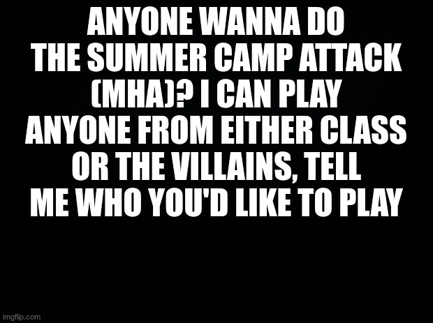 Don't join if ya don't know | ANYONE WANNA DO THE SUMMER CAMP ATTACK (MHA)? I CAN PLAY ANYONE FROM EITHER CLASS OR THE VILLAINS, TELL ME WHO YOU'D LIKE TO PLAY | image tagged in black background | made w/ Imgflip meme maker