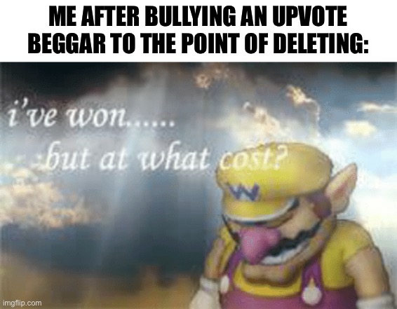 O o p s | ME AFTER BULLYING AN UPVOTE BEGGAR TO THE POINT OF DELETING: | image tagged in i've won but at what cost | made w/ Imgflip meme maker