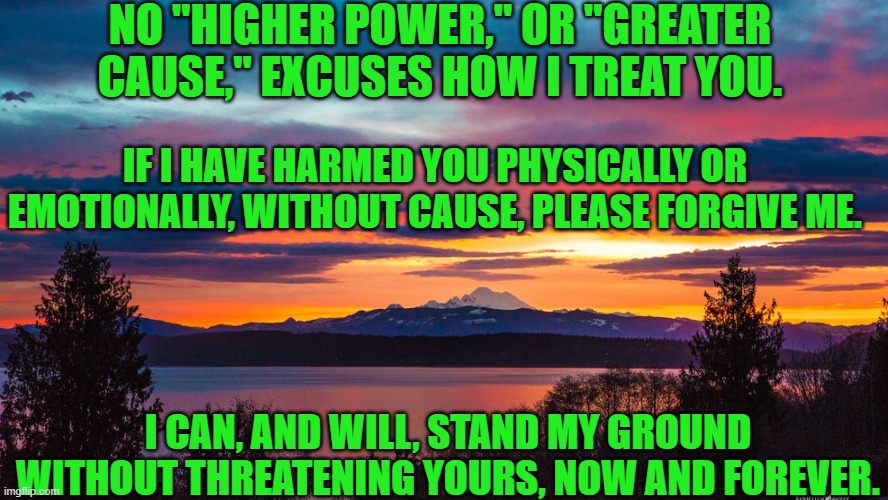 Peaceful Coexistence starts here, on our streets, in our towns. | NO "HIGHER POWER," OR "GREATER CAUSE," EXCUSES HOW I TREAT YOU. IF I HAVE HARMED YOU PHYSICALLY OR EMOTIONALLY, WITHOUT CAUSE, PLEASE FORGIVE ME. I CAN, AND WILL, STAND MY GROUND WITHOUT THREATENING YOURS, NOW AND FOREVER. | image tagged in politics | made w/ Imgflip meme maker