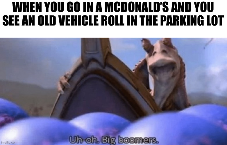 uh-oh big boomers | WHEN YOU GO IN A MCDONALD’S AND YOU SEE AN OLD VEHICLE ROLL IN THE PARKING LOT | image tagged in uh-oh big boomers | made w/ Imgflip meme maker