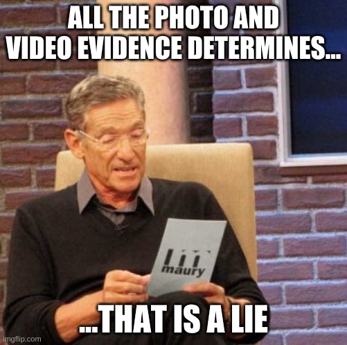 Maury Lie Detector Meme | ALL THE PHOTO AND VIDEO EVIDENCE DETERMINES... ...THAT IS A LIE | image tagged in memes,maury lie detector | made w/ Imgflip meme maker