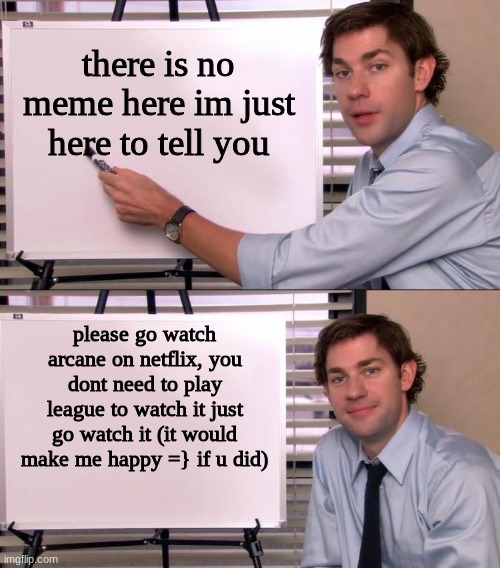 if you checked out the first 3 episodes at least it would make me very happy = ] | there is no meme here im just here to tell you; please go watch arcane on netflix, you dont need to play league to watch it just go watch it (it would make me happy =} if u did) | image tagged in jim halpert explains,go watch arcane on netflix,leagueoflegends,yeet,gabe2167 | made w/ Imgflip meme maker