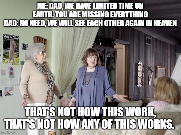 That's Not How Any Of This Works | ME: DAD, WE HAVE LIMITED TIME ON EARTH. YOU ARE MISSING EVERYTHING
DAD: NO NEED, WE WILL SEE EACH OTHER AGAIN IN HEAVEN; THAT'S NOT HOW THIS WORK, THAT'S NOT HOW ANY OF THIS WORKS. | image tagged in that's not how any of this works,AdviceAnimals | made w/ Imgflip meme maker