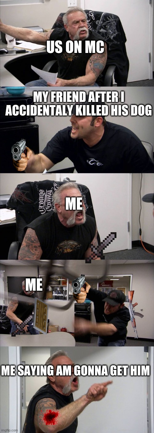 American Chopper Argument Meme | US ON MC; MY FRIEND AFTER I ACCIDENTALY KILLED HIS DOG; ME; ME; ME SAYING AM GONNA GET HIM | image tagged in memes,american chopper argument | made w/ Imgflip meme maker
