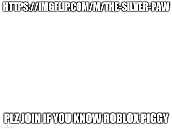 https://imgflip.com/m/the-silver-paw | HTTPS://IMGFLIP.COM/M/THE-SILVER-PAW; PLZ JOIN IF YOU KNOW ROBLOX PIGGY | image tagged in blank white template | made w/ Imgflip meme maker