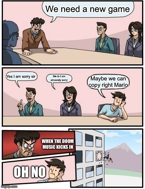 Boardroom Meeting Suggestion | We need a new game; Yes I am sorry sir; Me to I am sincerely sorry; Maybe we can copy right Mario; WHEN THE DOOM MUSIC KICKS IN; OH NO | image tagged in memes,boardroom meeting suggestion | made w/ Imgflip meme maker