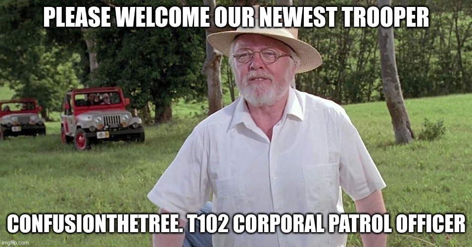 welcome to jurassic park | PLEASE WELCOME OUR NEWEST TROOPER; CONFUSIONTHETREE. T102 CORPORAL PATROL OFFICER | image tagged in welcome to jurassic park | made w/ Imgflip meme maker