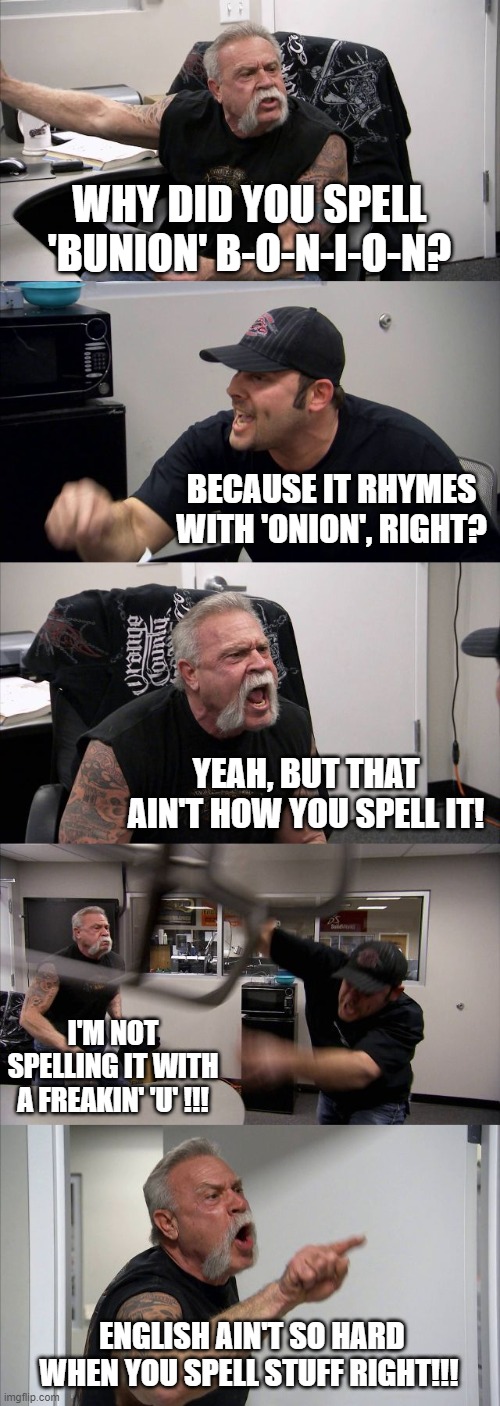 English words aren't always spelled like they sound! | WHY DID YOU SPELL 'BUNION' B-O-N-I-O-N? BECAUSE IT RHYMES WITH 'ONION', RIGHT? YEAH, BUT THAT AIN'T HOW YOU SPELL IT! I'M NOT SPELLING IT WITH A FREAKIN' 'U' !!! ENGLISH AIN'T SO HARD WHEN YOU SPELL STUFF RIGHT!!! | image tagged in memes,american chopper argument,spelling error,bad grammar and spelling memes,english teachers,funny memes | made w/ Imgflip meme maker