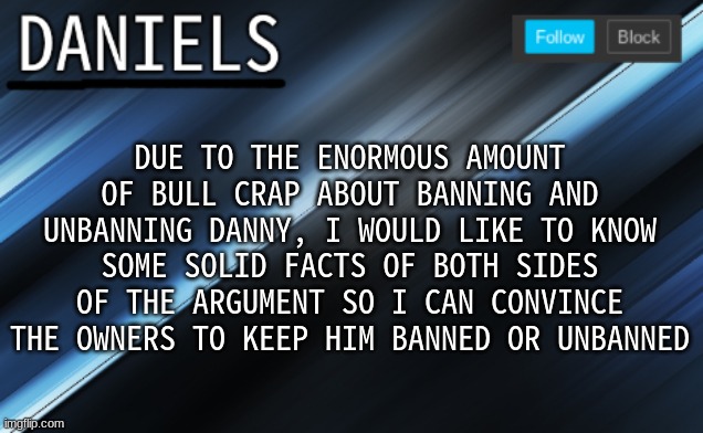 I'm an imgflip lawyer. It's what i do. | DUE TO THE ENORMOUS AMOUNT OF BULL CRAP ABOUT BANNING AND UNBANNING DANNY, I WOULD LIKE TO KNOW SOME SOLID FACTS OF BOTH SIDES OF THE ARGUMENT SO I CAN CONVINCE THE OWNERS TO KEEP HIM BANNED OR UNBANNED | image tagged in daniels template | made w/ Imgflip meme maker