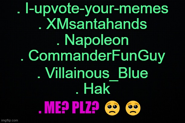 Vote, bitch v o t e . | . I-upvote-your-memes
. XMsantahands; . Napoleon
. CommanderFunGuy; . Villainous_Blue
. Hak; . ME? PLZ? 🥺🥺 | image tagged in black | made w/ Imgflip meme maker