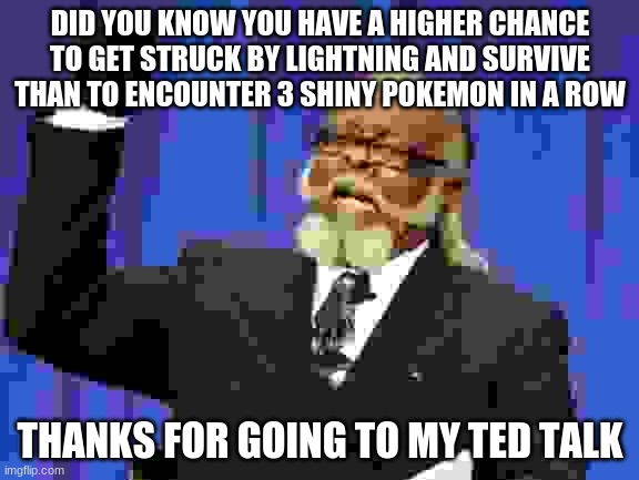 idk why i made it | DID YOU KNOW YOU HAVE A HIGHER CHANCE TO GET STRUCK BY LIGHTNING AND SURVIVE THAN TO ENCOUNTER 3 SHINY POKEMON IN A ROW; THANKS FOR GOING TO MY TED TALK | image tagged in memes,too damn high | made w/ Imgflip meme maker