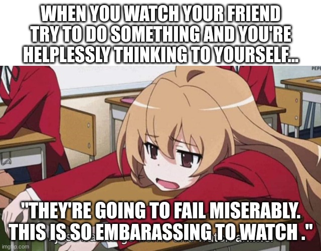 I just wanna go home and watch anime | WHEN YOU WATCH YOUR FRIEND TRY TO DO SOMETHING AND YOU'RE HELPLESSLY THINKING TO YOURSELF... "THEY'RE GOING TO FAIL MISERABLY. THIS IS SO EMBARASSING TO WATCH ." | image tagged in i just wanna go home and watch anime | made w/ Imgflip meme maker