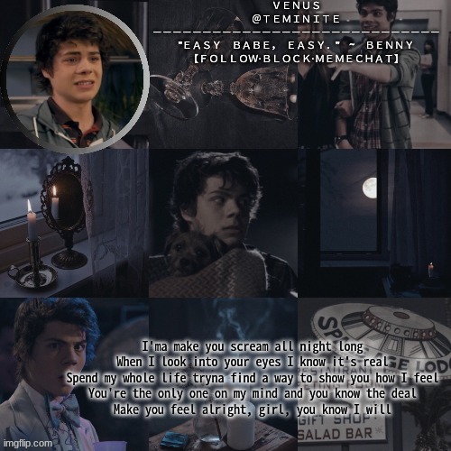 venus's benny temp | I'ma make you scream all night long
When I look into your eyes I know it's real
Spend my whole life tryna find a way to show you how I feel
You're the only one on my mind and you know the deal
Make you feel alright, girl, you know I will | image tagged in venus's benny temp | made w/ Imgflip meme maker