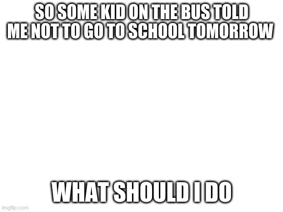 If I don't post after this, I'm dead. | SO SOME KID ON THE BUS TOLD ME NOT TO GO TO SCHOOL TOMORROW; WHAT SHOULD I DO | image tagged in blank white template | made w/ Imgflip meme maker