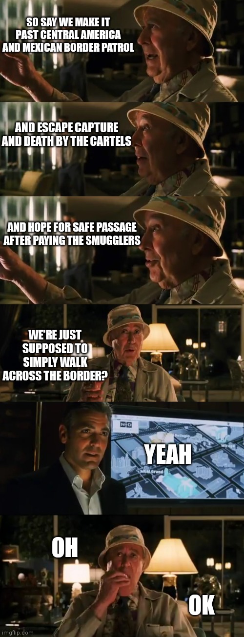 Border is the easy part | SO SAY WE MAKE IT PAST CENTRAL AMERICA AND MEXICAN BORDER PATROL; AND ESCAPE CAPTURE AND DEATH BY THE CARTELS; AND HOPE FOR SAFE PASSAGE AFTER PAYING THE SMUGGLERS; WE'RE JUST SUPPOSED TO SIMPLY WALK ACROSS THE BORDER? YEAH; OH; OK | image tagged in border,democrats,liberals,biden | made w/ Imgflip meme maker