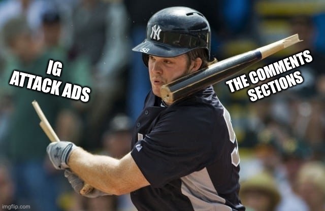 #NotACampaignAd | THE COMMENTS SECTIONS; IG ATTACK ADS | image tagged in broken baseball bat,not,a,campaign,ad,notacampaignad | made w/ Imgflip meme maker