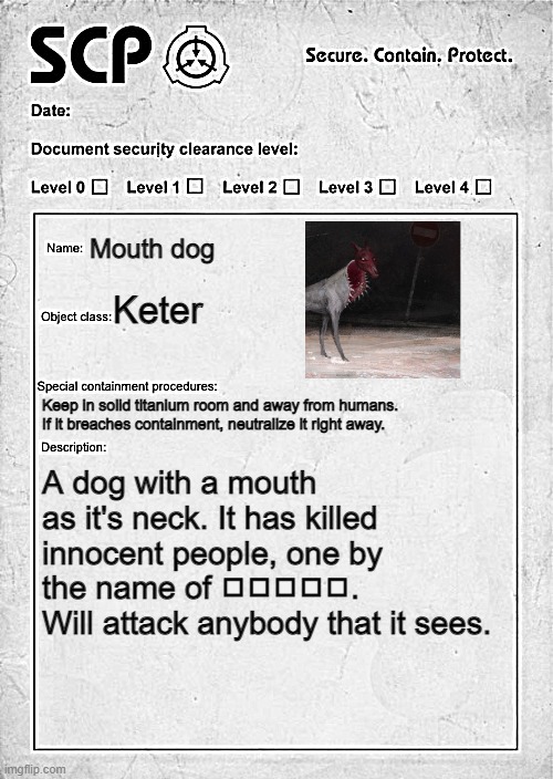 The mouth dog is horrifying. This is the best temp I could find btw. |  Mouth dog; Keter; Keep in solid titanium room and away from humans. 
If it breaches containment, neutralize it right away. A dog with a mouth as it's neck. It has killed innocent people, one by the name of ◻️◻️◻️◻️◻️. Will attack anybody that it sees. | image tagged in scp document | made w/ Imgflip meme maker