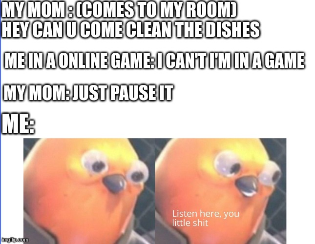 Listen here you little shit | MY MOM : (COMES TO MY ROOM) HEY CAN U COME CLEAN THE DISHES ME IN A ONLINE GAME: I CAN'T I'M IN A GAME MY MOM: JUST PAUSE IT ME: | image tagged in listen here you little shit | made w/ Imgflip meme maker