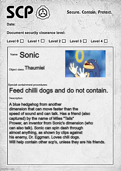 "Movin' at the speed of sound..." |  Sonic; Thaumiel; Feed chilli dogs and do not contain. A blue hedgehog from another dimension that can move faster than the speed of sound and can talk. Has a friend (also captured) by the name of Miles "Tails" Prower, an inventor from Sonic's dimension (who can also talk). Sonic can spin dash through almost anything, as shown by clips against his enemy, Dr. Eggman. Loves chili dogs. Will help contain other scp's, unless they are his friends. | image tagged in scp document | made w/ Imgflip meme maker