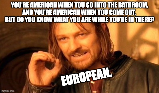 One Does Not Simply Meme | YOU’RE AMERICAN WHEN YOU GO INTO THE BATHROOM,
AND YOU’RE AMERICAN WHEN YOU COME OUT, 
BUT DO YOU KNOW WHAT YOU ARE WHILE YOU’RE IN THERE? EUROPEAN. | image tagged in memes | made w/ Imgflip meme maker